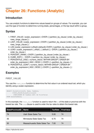 Chapter 26: Functions (Analytic)
Introduction
You use analytic functions to determine values based on groups of values. For example, you can
use this type of function to determine running totals, percentages, or the top result within a group.
Syntax
FIRST_VALUE ( scalar_expression ) OVER ( [ partition_by_clause ] order_by_clause [
rows_range_clause ] )
1.
LAST_VALUE ( scalar_expression ) OVER ( [ partition_by_clause ] order_by_clause [
rows_range_clause ] )
2.
LAG (scalar_expression [,offset] [,default]) OVER ( [ partition_by_clause ] order_by_clause )3.
LEAD ( scalar_expression [ ,offset ] , [ default ] ) OVER ( [ partition_by_clause ]
order_by_clause )
4.
PERCENT_RANK( ) OVER ( [ partition_by_clause ] order_by_clause )5.
CUME_DIST( ) OVER ( [ partition_by_clause ] order_by_clause )6.
PERCENTILE_DISC ( numeric_literal ) WITHIN GROUP ( ORDER BY
order_by_expression [ ASC | DESC ] ) OVER ( [ <partition_by_clause> ] )
7.
PERCENTILE_CONT ( numeric_literal ) WITHIN GROUP ( ORDER BY
order_by_expression [ ASC | DESC ] ) OVER ( [ <partition_by_clause> ] )
8.
Examples
FIRST_VALUE
You use the FIRST_VALUE function to determine the first value in an ordered result set, which you
identify using a scalar expression.
SELECT StateProvinceID, Name, TaxRate,
       FIRST_VALUE(StateProvinceID)
        OVER(ORDER BY TaxRate ASC) AS FirstValue
FROM SalesTaxRate;
In this example, the FIRST_VALUE function is used to return the ID of the state or province with the
lowest tax rate. The OVER clause is used to order the tax rates to obtain the lowest rate.
StateProvinceID Name TaxRate FirstValue
74 Utah State Sales Tax 5.00 74
36 Minnesota State Sales Tax 6.75 74
30 Massachusetts State Sales Tax 7.00 74
https://riptutorial.com/ 73
 