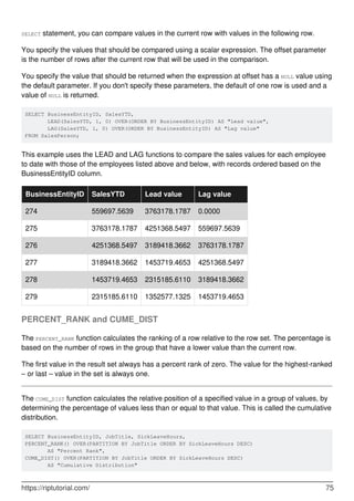 SELECT statement, you can compare values in the current row with values in the following row.
You specify the values that should be compared using a scalar expression. The offset parameter
is the number of rows after the current row that will be used in the comparison.
You specify the value that should be returned when the expression at offset has a NULL value using
the default parameter. If you don't specify these parameters, the default of one row is used and a
value of NULL is returned.
SELECT BusinessEntityID, SalesYTD,
       LEAD(SalesYTD, 1, 0) OVER(ORDER BY BusinessEntityID) AS "Lead value",
       LAG(SalesYTD, 1, 0) OVER(ORDER BY BusinessEntityID) AS "Lag value"
FROM SalesPerson;
This example uses the LEAD and LAG functions to compare the sales values for each employee
to date with those of the employees listed above and below, with records ordered based on the
BusinessEntityID column.
BusinessEntityID SalesYTD Lead value Lag value
274 559697.5639 3763178.1787 0.0000
275 3763178.1787 4251368.5497 559697.5639
276 4251368.5497 3189418.3662 3763178.1787
277 3189418.3662 1453719.4653 4251368.5497
278 1453719.4653 2315185.6110 3189418.3662
279 2315185.6110 1352577.1325 1453719.4653
PERCENT_RANK and CUME_DIST
The PERCENT_RANK function calculates the ranking of a row relative to the row set. The percentage is
based on the number of rows in the group that have a lower value than the current row.
The first value in the result set always has a percent rank of zero. The value for the highest-ranked
– or last – value in the set is always one.
The CUME_DIST function calculates the relative position of a specified value in a group of values, by
determining the percentage of values less than or equal to that value. This is called the cumulative
distribution.
SELECT BusinessEntityID, JobTitle, SickLeaveHours,
PERCENT_RANK() OVER(PARTITION BY JobTitle ORDER BY SickLeaveHours DESC)
       AS "Percent Rank",
CUME_DIST() OVER(PARTITION BY JobTitle ORDER BY SickLeaveHours DESC)
       AS "Cumulative Distribution"
https://riptutorial.com/ 75
 