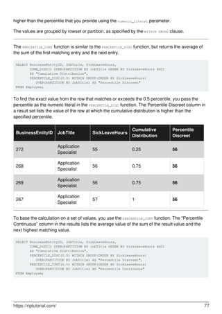higher than the percentile that you provide using the numeric_literal parameter.
The values are grouped by rowset or partition, as specified by the WITHIN GROUP clause.
The PERCENTILE_CONT function is similar to the PERCENTILE_DISC function, but returns the average of
the sum of the first matching entry and the next entry.
SELECT BusinessEntityID, JobTitle, SickLeaveHours,
       CUME_DIST() OVER(PARTITION BY JobTitle ORDER BY SickLeaveHours ASC)
       AS "Cumulative Distribution",
       PERCENTILE_DISC(0.5) WITHIN GROUP(ORDER BY SickLeaveHours)
          OVER(PARTITION BY JobTitle) AS "Percentile Discreet"
FROM Employee;
To find the exact value from the row that matches or exceeds the 0.5 percentile, you pass the
percentile as the numeric literal in the PERCENTILE_DISC function. The Percentile Discreet column in
a result set lists the value of the row at which the cumulative distribution is higher than the
specified percentile.
BusinessEntityID JobTitle SickLeaveHours
Cumulative
Distribution
Percentile
Discreet
272
Application
Specialist
55 0.25 56
268
Application
Specialist
56 0.75 56
269
Application
Specialist
56 0.75 56
267
Application
Specialist
57 1 56
To base the calculation on a set of values, you use the PERCENTILE_CONT function. The "Percentile
Continuous" column in the results lists the average value of the sum of the result value and the
next highest matching value.
SELECT BusinessEntityID, JobTitle, SickLeaveHours,
       CUME_DIST() OVER(PARTITION BY JobTitle ORDER BY SickLeaveHours ASC)
       AS "Cumulative Distribution",
       PERCENTILE_DISC(0.5) WITHIN GROUP(ORDER BY SickLeaveHours) 
          OVER(PARTITION BY JobTitle) AS "Percentile Discreet",
       PERCENTILE_CONT(0.5) WITHIN GROUP(ORDER BY SickLeaveHours) 
          OVER(PARTITION BY JobTitle) AS "Percentile Continuous"
FROM Employee;
https://riptutorial.com/ 77
 