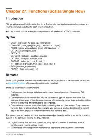 Chapter 27: Functions (Scalar/Single Row)
Introduction
SQL provides several built-in scalar functions. Each scalar function takes one value as input and
returns one value as output for each row in a result set.
You use scalar functions wherever an expression is allowed within a T-SQL statement.
Syntax
CAST ( expression AS data_type [ ( length ) ] )•
CONVERT ( data_type [ ( length ) ] , expression [ , style ] )•
PARSE ( string_value AS data_type [ USING culture ] )•
DATENAME ( datepart , date )•
GETDATE ( )•
DATEDIFF ( datepart , startdate , enddate )•
DATEADD (datepart , number , date )•
CHOOSE ( index, val_1, val_2 [, val_n ] )•
IIF ( boolean_expression, true_value, false_value )•
SIGN ( numeric_expression )•
POWER ( float_expression , y )•
Remarks
Scalar or Single-Row functions are used to operate each row of data in the result set, as opposed
to aggregate functions which operate on the entire result set.
There are ten types of scalar functions.
Configuration functions provide information about the configuration of the current SQL
instance.
1.
Conversion functions convert data into the correct data type for a given operation. For
example, these types of functions can reformat information by converting a string to a date or
number to allow two different types to be compared.
2.
Date and time functions manipulate fields containing date and time values. They can return
numeric, date, or string values. For example, you can use a function to retrieve the current
day of the week or year or to retrieve only the year from the date.
3.
The values returned by date and time functions depend on the date and time set for the operating
system of the computer running the SQL instance.
Logical function that performs operations using logical operators. It evaluates a set of
conditions and returns a single result.
4.
Mathematical functions perform mathematical operations, or calculations, on numeric5.
https://riptutorial.com/ 79
 