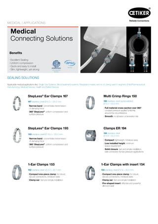 Medical
Connecting Solutions
MEDICAL | APPLICATIONS
SEALING SOLUTIONS
Benefits
· Excellent Sealing
· Uniform compression
· Quick and easy to install
· Slim, lightweight, yet strong
Member
StepLess®
Ear Clamps 167
167 stainless steel Ø 6.5 – 120.5 mm
· Narrow band: concentrates transmission
of clamping force
· 360° StepLess®
: uniform compression and
surface pressure
Applicable medical applications like: Single Use Systems, Blood treatment systems, Respiratory masks, and so on, being used in segment of BioPharmaceutical
manufacturing, Medical Devices, Health and Safety Devices
Multi Crimp Rings 150
150 stainless steel (spiral welded)
Ø 5.0 – 50.0 mm
· Full material cross-section over 360°:
constant pressure applied uniformly
around the circumference
· Smooth: no abrasion or laceration risk
Clamps ER 194
194 stainless steel
Ø 4.8 – 25.0 mm
· Compact: lightweight, miniature sizes
· Low installed height: minimum
space requirement
· Solid closure: fast and simple installation,
safe connection for low pressure applications
1-Ear Clamps with insert 154
154 stainless steel Ø 2.9 – 30.0 mm
· Compact one-piece clamp: for robust,
secure connections, miniature sizes
· Clamp ear: fast and simple installation
· Pre-shaped insert: effective and powerful
all-round seal
Commitee E55
Member
StepLess®
Ear Clamps 193
193 stainless steel Ø 18.0 – 120.5 mm
· Narrow band: concentrates transmission
of clamping force
· 360° StepLess®
: uniform compression and
surface pressure
1-Ear Clamps 153
153 stainless steel Ø 3.3 – 30.7 mm
· Compact one-piece clamp: for robust,
secure connections, miniature sizes
· Clamp ear: fast and simple installation
 