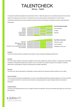 www.jobs.ch/talentcheck
The assessment profile below highlights the characteristics of Simon, Tallett with regard to the six personality strengths and the five trends
relating to the preferred work environment. The assessment for each individual aptitude is briefly described. The total of eleven
characteristics described here have been developed and tested according to psychological considerations by labour market experts and
psychologists.
Creation
Analysis
Decision
Communication
Implementation
Administration
Teamwork
Willingness to take risks
Attention to detail
Focused on one's immediate surroundings
Fact-orientated
Top 3 Personality strengths
• Communication
• Analysis
• Decision
Top 3 Work environment
• Attention to detail
• Fact-orientated
• Willingness to take risks
Creation
You like to think about solutions to problems and new ideas. You enjoy creating and developing something new.
Analysis
Your work is always systematic, structured and targeted. You find it easy to gather facts, analyse a situation in a reasoned way, clearly define
the problem, and proceed accordingly with a purpose in mind. In your opinion the success of a project or the completion of a task are
determined by a well thought-out concept, sound planning and consistent organisation.
Decision
You tend to find it easy to take decisions. Occasionally you prefer to lead the way and guide a project according to your own ideas.
Communication
You are a very communicative and sociable person. You have a natural ability spontaneously to approach people you do not know and strike
up a conversation with them. You are both an active listener and a popular speaker who usually manages to lead the conversation in
discussions.
Implementation
You tend to do something rather than wait. You usually find it easy to knuckle down, drive your work forward, get through your to-do list, and
get things done.
TALENTCHECK
Simon, Tallett
 