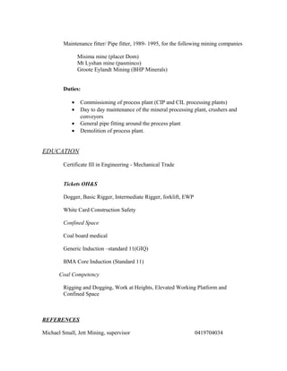 Maintenance fitter/ Pipe fitter, 1989- 1995, for the following mining companies
Misima mine (placer Dom)
Mt Lyshan mine (pasminco)
Groote Eylandt Mining (BHP Minerals)
Duties:
• Commissioning of process plant (CIP and CIL processing plants)
• Day to day maintenance of the mineral processing plant, crushers and
conveyors
• General pipe fitting around the process plant
• Demolition of process plant.
EDUCATION
Certificate III in Engineering - Mechanical Trade
Tickets OH&S
Dogger, Basic Rigger, Intermediate Rigger, forklift, EWP
White Card Construction Safety
Confined Space
Coal board medical
Generic Induction –standard 11(GIQ)
BMA Core Induction (Standard 11)
Coal Competency
Rigging and Dogging, Work at Heights, Elevated Working Platform and
Confined Space
REFERENCES
Michael Small, Jett Mining, supervisor 0419704034
 