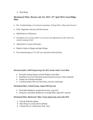 • Pipe fitting
Mechanical Fitter, Downer edi, Nov 2013- 24th
April 2014, Caval Ridge
Mine
• Pre- Commissioning of coal processing plant, Tailing Filters, Rom and Conveyor
• Polly Alignment with laser and belt tension
• Modification to Thickeners
• Installation of secreting rubber to conveyors and adjustment of side rollers for
smooth running of belt.
• Adjustment to various knife gates
• Repair to leaks on flanges and pipe fittings
• Pre-commissioning of LV, HV car wash and Lub & fuel farm
Mechanical fitter, DGH Engineering, Oct 2013, South walker Creek Mine
• De-bottle necking Project at South Walker Creek Mine
• Installation of a new Feed chute and associated conveyor, rollers and polly
• Change out of pumps and pipes
• Commissioning of the new feed chute, conveyor and pumps
Mechanical fitter, United Group, August 2013-present
• Wash plant Shutdown at peak downs mine, Aug 2013
• Numerous wash plant shutdowns at Curragh Mine, Sept 2013- present
Mechanical fitter, Blackwater Mine, Team engineering, June-July 2013
• Lube & Hydraulic piping
• Pipe fitting in a newly built workshop
• Construction of a lubrication Tank farm
 