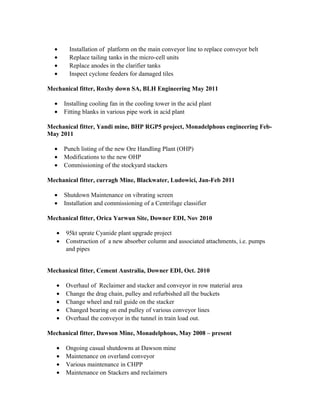• Installation of platform on the main conveyor line to replace conveyor belt
• Replace tailing tanks in the micro-cell units
• Replace anodes in the clarifier tanks
• Inspect cyclone feeders for damaged tiles
Mechanical fitter, Roxby down SA, BLH Engineering May 2011
• Installing cooling fan in the cooling tower in the acid plant
• Fitting blanks in various pipe work in acid plant
Mechanical fitter, Yandi mine, BHP RGP5 project, Monadelphous engineering Feb-
May 2011
• Punch listing of the new Ore Handling Plant (OHP)
• Modifications to the new OHP
• Commissioning of the stockyard stackers
Mechanical fitter, curragh Mine, Blackwater, Ludowici, Jan-Feb 2011
• Shutdown Maintenance on vibrating screen
• Installation and commissioning of a Centrifuge classifier
Mechanical fitter, Orica Yarwun Site, Downer EDI, Nov 2010
• 95kt uprate Cyanide plant upgrade project
• Construction of a new absorber column and associated attachments, i.e. pumps
and pipes
Mechanical fitter, Cement Australia, Downer EDI, Oct. 2010
• Overhaul of Reclaimer and stacker and conveyor in row material area
• Change the drag chain, pulley and refurbished all the buckets
• Change wheel and rail guide on the stacker
• Changed bearing on end pulley of various conveyor lines
• Overhaul the conveyor in the tunnel in train load out.
Mechanical fitter, Dawson Mine, Monadelphous, May 2008 – present
• Ongoing casual shutdowns at Dawson mine
• Maintenance on overland conveyor
• Various maintenance in CHPP
• Maintenance on Stackers and reclaimers
 