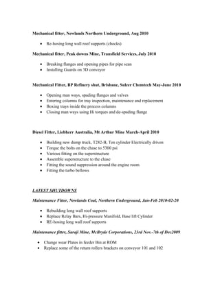 Mechanical fitter, Newlands Northern Underground, Aug 2010
• Re-hosing long wall roof supports (chocks)
Mechanical fitter, Peak downs Mine, Transfield Services, July 2010
• Breaking flanges and opening pipes for pipe scan
• Installing Guards on 3D conveyor
Mechanical Fitter, BP Refinery shut, Brisbane, Sulzer Chemtech May-June 2010
• Opening man ways, spading flanges and valves
• Entering columns for tray inspection, maintenance and replacement
• Boxing trays inside the process columns
• Closing man ways using Hi torques and de-spading flange
Diesel Fitter, Liebherr Australia, Mt Arthur Mine March-April 2010
• Building new dump truck, T282-B, Ten cylinder Electrically driven
• Torque the bolts on the chase to 5300 psi
• Various fitting on the superstructure
• Assemble superstructure to the chase
• Fitting the sound suppression around the engine room
• Fitting the turbo bellows
LATEST SHUTDOWNS
Maintenance Fitter, Newlands Coal, Northern Underground, Jan-Feb 2010-02-20
• Rebuilding long wall roof supports
• Replace Relay Bars, Hi-pressure Manifold, Base lift Cylinder
• RE-hosing long wall roof supports
Maintenance fitter, Saraji Mine, McBryde Corporations, 23rd Nov.-7th of Dec2009
• Change wear Plates in feeder Bin at ROM
• Replace some of the return rollers brackets on conveyor 101 and 102
 
