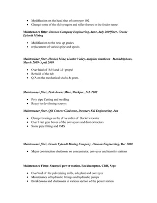 • Modification on the head shut of conveyor 102
• Change some of the old stringers and roller frames in the feeder tunnel
Maintenance fitter, Dawson Company Engineering, June, July 2009fitter, Groote
Eylandt Mining
• Modification to the new up grades
• replacement of various pipe and spools
Maintenance fitter, Howick Mine, Hunter Valley, dragline shutdown Monadelphous,
March 2009- April 2009
• Over haul of R/H and L/H propel
• Rebuild of the tub
• Q/A on the mechanical shafts & gears.
Maintenance fitter, Peak downs Mine, Workpac, Feb 2009
• Poly pipe Cutting and welding
• Repair to de-sliming screens
Maintenance fitter, Qld Cement Gladstone, Downers Edi Engineering, Jan
• Change bearings on the drive roller of Bucket elevator
• Over Haul gear boxes of the conveyors and dust extractors
• Some pipe fitting and PMS
Maintenance fitter, Groote Eylandt Mining Company, Dawson Engineering, Dec 2008
• Major construction shutdown on concentrator, conveyor and transfer stations
Maintenance Fitter, Stanwell power station, Rockhampton, CBH, Sept
• Overhaul of the pulverizing mills, ash plant and conveyor
• Maintenance of hydraulic fittings and hydraulic pumps
• Breakdowns and shutdowns in various section of the power station
 