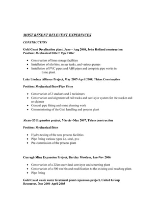 MOST RESENT RELEVENT EXPERINCES
CONSTRUCTION
Gold Coast Desalination plant, June – Aug 2008, John Holland construction
Position: Mechanical Fitter/ Pipe Fitter
• Construction of lime storage facilities
• Installation of silo bins, mixer tanks, and various pumps
• Installation of PVC pipes and ABS pipes and complete pipe works in
Lime plant.
Lake Lindsay Alliance Project, May 2007-April 2008, Thiess Construction
Position: Mechanical fitter/Pipe Fitter
• Construction of 2 stackers and 2 reclaimers
• Construction and alignment of rail tracks and conveyor system for the stacker and
re-claimer
• General pipe fitting and some pluming work
• Commissioning of the Coal handling and process plant
Alcan G3 Expansion project, March –May 2007, Thiess construction
Position: Mechanical fitter
• Hydro-testing of the new process facilities
• Pipe fitting various types i.e. steel, pvc
• Pre-commission of the process plant
Curragh Mine Expansion Project, Barclay Mowlem, Jan-Nov 2006
• Construction of a 22km over-land conveyor and screening plant
• Construction of a 500 ton bin and modification to the existing coal washing plant.
• Pipe fitting
Gold Coast waste water treatment plant expansion project, United Group
Resources, Nov 2004-April 2005
 