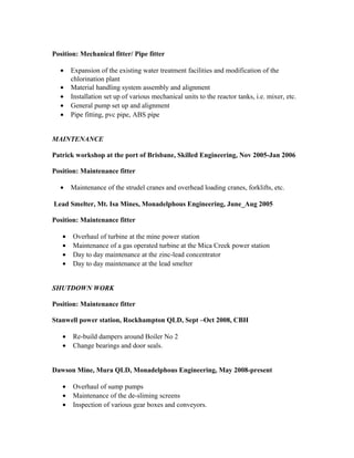 Position: Mechanical fitter/ Pipe fitter
• Expansion of the existing water treatment facilities and modification of the
chlorination plant
• Material handling system assembly and alignment
• Installation set up of various mechanical units to the reactor tanks, i.e. mixer, etc.
• General pump set up and alignment
• Pipe fitting, pvc pipe, ABS pipe
MAINTENANCE
Patrick workshop at the port of Brisbane, Skilled Engineering, Nov 2005-Jan 2006
Position: Maintenance fitter
• Maintenance of the strudel cranes and overhead loading cranes, forklifts, etc.
Lead Smelter, Mt. Isa Mines, Monadelphous Engineering, June_Aug 2005
Position: Maintenance fitter
• Overhaul of turbine at the mine power station
• Maintenance of a gas operated turbine at the Mica Creek power station
• Day to day maintenance at the zinc-lead concentrator
• Day to day maintenance at the lead smelter
SHUTDOWN WORK
Position: Maintenance fitter
Stanwell power station, Rockhampton QLD, Sept –Oct 2008, CBH
• Re-build dampers around Boiler No 2
• Change bearings and door seals.
Dawson Mine, Mura QLD, Monadelphous Engineering, May 2008-present
• Overhaul of sump pumps
• Maintenance of the de-sliming screens
• Inspection of various gear boxes and conveyors.
 