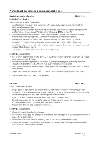Graeme SMART Page 2 of 3
v1.3
Professional Experience and Accomplishments
Hewlett Packard - Enterprise 2002 - 2016
Senior Delivery Analyst
Main Customer: Bank of Queensland
Assist program managers and customers with successfully scoping and planning then
delivering to agreed plan.
Prepare regular reports on activity and performance. Provide action plans to improve the
performance. (Service Level Agreements met saving ~$15K per month).
Analyse process issues that affect client service delivery. Ensure that ITIL standards are
maintained where appropriate. Consistently exceed customer expectations.
Responsible for performance of BAU deskside delivery. (~50 per month – tight SLA’s).
Remotely coordinate staff and vendor teams on site. Work with builders, Telcos etc.
Assist the customer to scope and complete adhoc requests. Bridge between customer and
account BAU/Project teams.
Act as key escalation point for deskside Service Delivery.
Selected Achievements:
Successfully coordinated on site delivery of customer’s massive branch expansion (up to 200
new branches over 2 years).
Dynamically adapted processes to support customers refit program achieving minimum
disruption to branches and ATMs with high customer satisfaction overall.
Established and maintained very productive relationships with key customers, support teams
and vendors.
Subject Matter Expert for Field Support Delivery during recent successful account rebid.
Customers: BoQ, TabCorp, GMH, CBA, Fonterra
EDS / HP 1997 - 2002
Regional Deskside Support
Single point of contact for regional IT delivery matters for federal government customer.
Assisted Customer Relationship Manager in defining customer requirements, translating these
into business proposals and then delivering effective outcomes.
24/7 – one hour response for onsite support at critical customer sites.
Directly responsible for the local IT environment while working closely with management in
Canberra to ensure that national standards were maintained.
Implemented new IT and telephony initiatives.
Selected Achievements:
Customer – Australian Customs Service
Successfully managed the change in relationship from colleagues to business partners after IT
support was outsourced.
Maintained customer services, meeting tight SLA’s (24/7 – one hour response).
Integrated a new Customer Service Manager and several new assisting staff members into
the customers’ business environment.
 