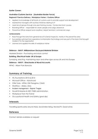 Graeme SMART Page 3 of 3
v1.3
Earlier Career:
Australian Customs Service (Australian Border Force)
Regional IT Service Delivery / Workplace Trainer / Customs Officer
Applied my knowledge of all facets of customs work to provide support and development
Assisted line managers with business initiatives relating to IT
Lead recruit groups through one year training courses. Conducted short courses.
Boarding Officer - responsible for vessel, people and cargo clearance
Preventive Officer seaport and coastline / airport terminal / commercial cargo
Achievements:
Rose through the ranks from general recruit to Senior Inspector, mainly in the preventive area
Successfully switched from operations to Information Technology and was part of the team that brought
modern IT to the organisation
Learned and applied the skills of workplace trainer
Defence - NAVY: Williamstown Dockyard Material Division
Materiel Division - Purchasing and stock control
Building /Electrical trade: UK & Europe
Surveying, erecting, maintaining neon and other signs across UK and into Europe
Defence - NAVY: Directorate of Naval Accounts
NPAC - Albert Park Barracks
Summary of Training
ITIL Foundations 2010 & 2014
Microsoft Office – Advanced
CRM Tools - HPSM, DW Peregrine, CAMS
Workflow – Aldea, Aires
Incident management - Kepner Tregoe
Novell Enterprise & NEC PABX administration
Workplace Train the Trainer
Occupational Health and Safety (grad dip)
Interests
Travelling (particularly around Asia), Social bike riding, Movies/TV, Good wines
Referees
Contact details available on request
 