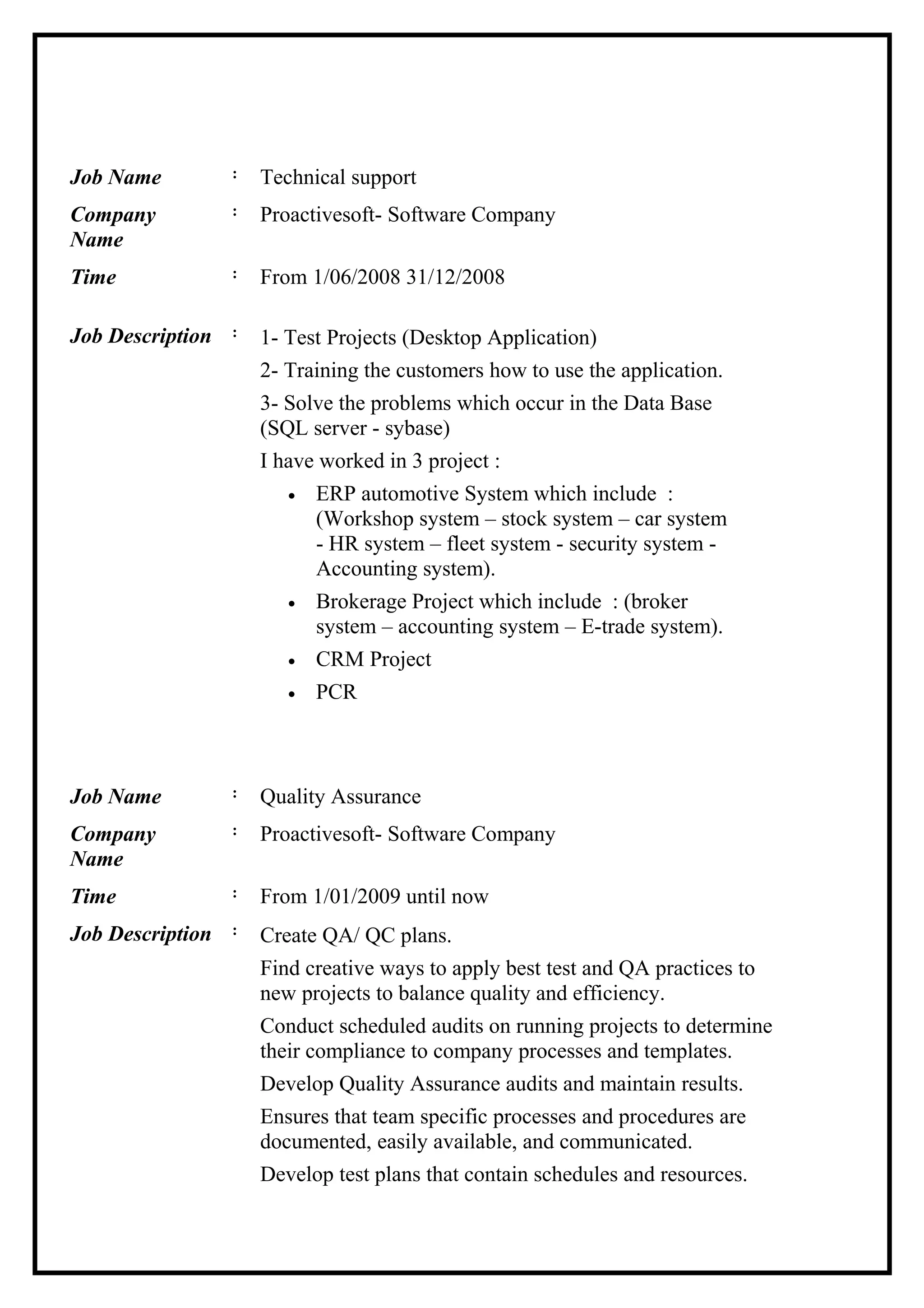 Job Name : Technical support
Company
Name
: Proactivesoft- Software Company
Time : From 1/06/2008 31/12/2008
Job Description : 1- Test Projects (Desktop Application)
2- Training the customers how to use the application.
3- Solve the problems which occur in the Data Base
(SQL server - sybase)
I have worked in 3 project :
• ERP automotive System which include :
(Workshop system – stock system – car system
- HR system – fleet system - security system -
Accounting system).
• Brokerage Project which include : (broker
system – accounting system – E-trade system).
• CRM Project
• PCR
Job Name : Quality Assurance
Company
Name
: Proactivesoft- Software Company
Time : From 1/01/2009 until now
Job Description : Create QA/ QC plans.
Find creative ways to apply best test and QA practices to
new projects to balance quality and efficiency.
Conduct scheduled audits on running projects to determine
their compliance to company processes and templates.
Develop Quality Assurance audits and maintain results.
Ensures that team specific processes and procedures are
documented, easily available, and communicated.
Develop test plans that contain schedules and resources.
 
