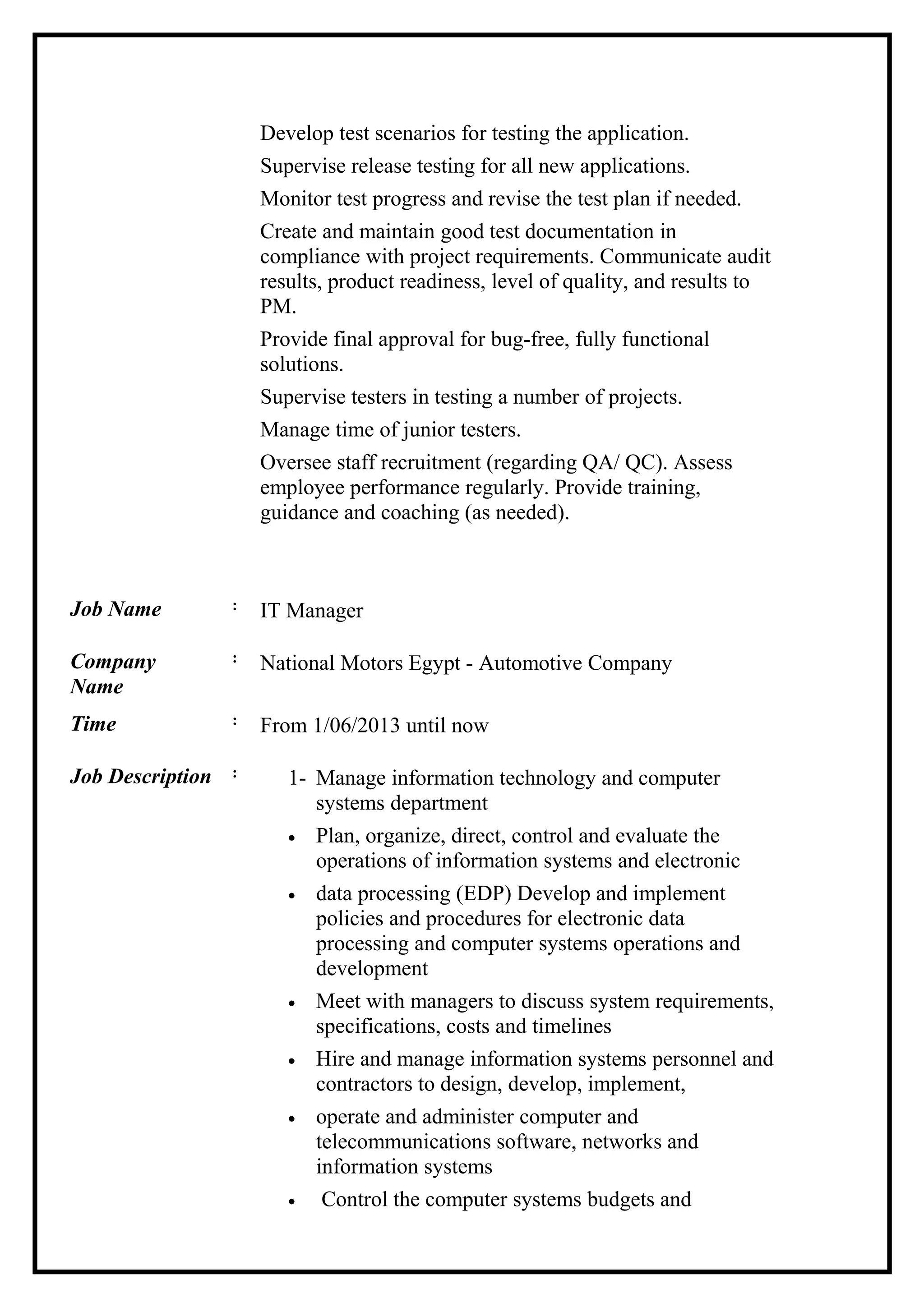 Develop test scenarios for testing the application.
Supervise release testing for all new applications.
Monitor test progress and revise the test plan if needed.
Create and maintain good test documentation in
compliance with project requirements. Communicate audit
results, product readiness, level of quality, and results to
PM.
Provide final approval for bug-free, fully functional
solutions.
Supervise testers in testing a number of projects.
Manage time of junior testers.
Oversee staff recruitment (regarding QA/ QC). Assess
employee performance regularly. Provide training,
guidance and coaching (as needed).
Job Name : IT Manager
Company
Name
: National Motors Egypt - Automotive Company
Time : From 1/06/2013 until now
Job Description : 1- Manage information technology and computer
systems department
• Plan, organize, direct, control and evaluate the
operations of information systems and electronic
• data processing (EDP) Develop and implement
policies and procedures for electronic data
processing and computer systems operations and
development
• Meet with managers to discuss system requirements,
specifications, costs and timelines
• Hire and manage information systems personnel and
contractors to design, develop, implement,
• operate and administer computer and
telecommunications software, networks and
information systems
• Control the computer systems budgets and
 