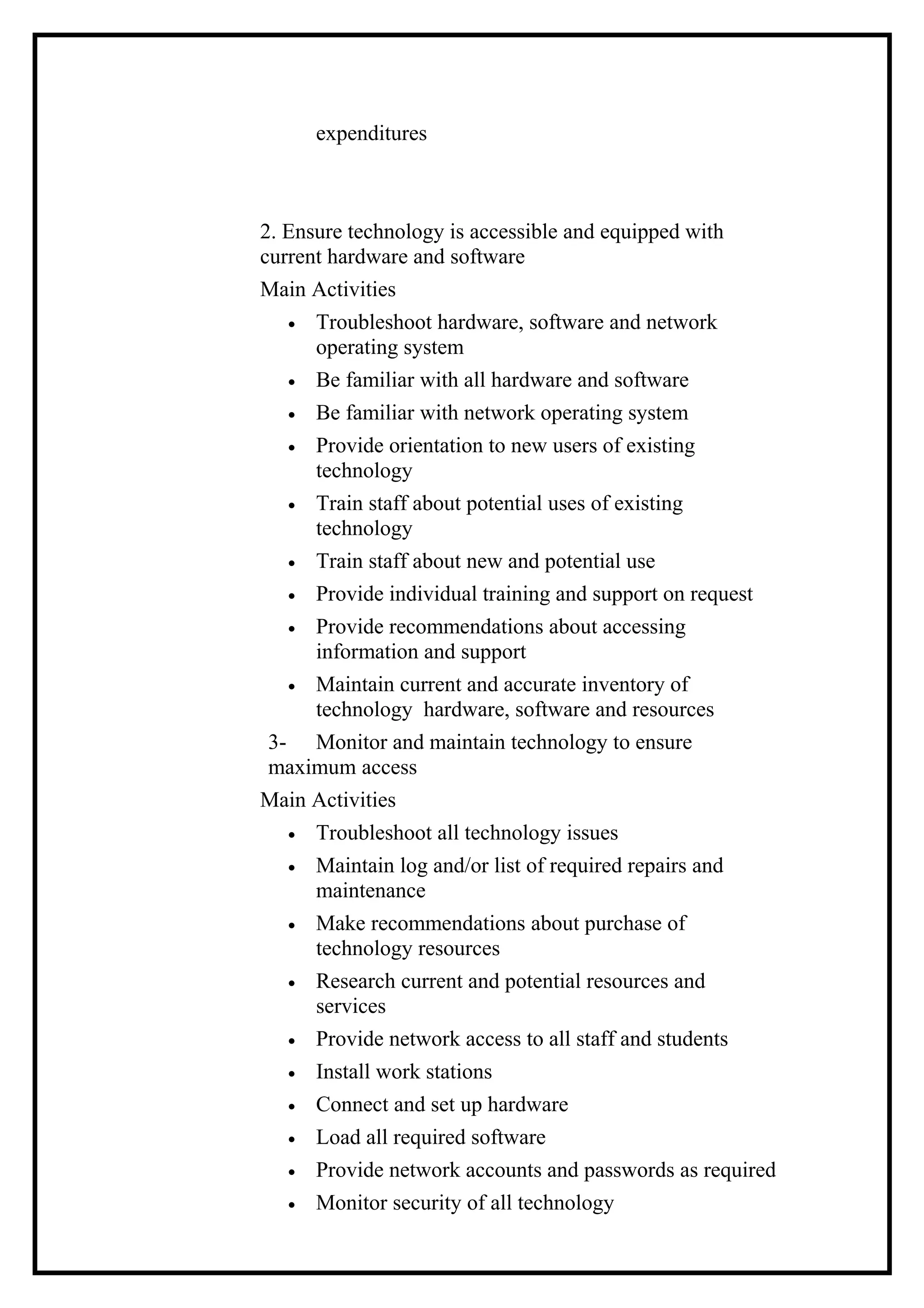 expenditures
2. Ensure technology is accessible and equipped with
current hardware and software
Main Activities
• Troubleshoot hardware, software and network
operating system
• Be familiar with all hardware and software
• Be familiar with network operating system
• Provide orientation to new users of existing
technology
• Train staff about potential uses of existing
technology
• Train staff about new and potential use
• Provide individual training and support on request
• Provide recommendations about accessing
information and support
• Maintain current and accurate inventory of
technology hardware, software and resources
3- Monitor and maintain technology to ensure
maximum access
Main Activities
• Troubleshoot all technology issues
• Maintain log and/or list of required repairs and
maintenance
• Make recommendations about purchase of
technology resources
• Research current and potential resources and
services
• Provide network access to all staff and students
• Install work stations
• Connect and set up hardware
• Load all required software
• Provide network accounts and passwords as required
• Monitor security of all technology
 