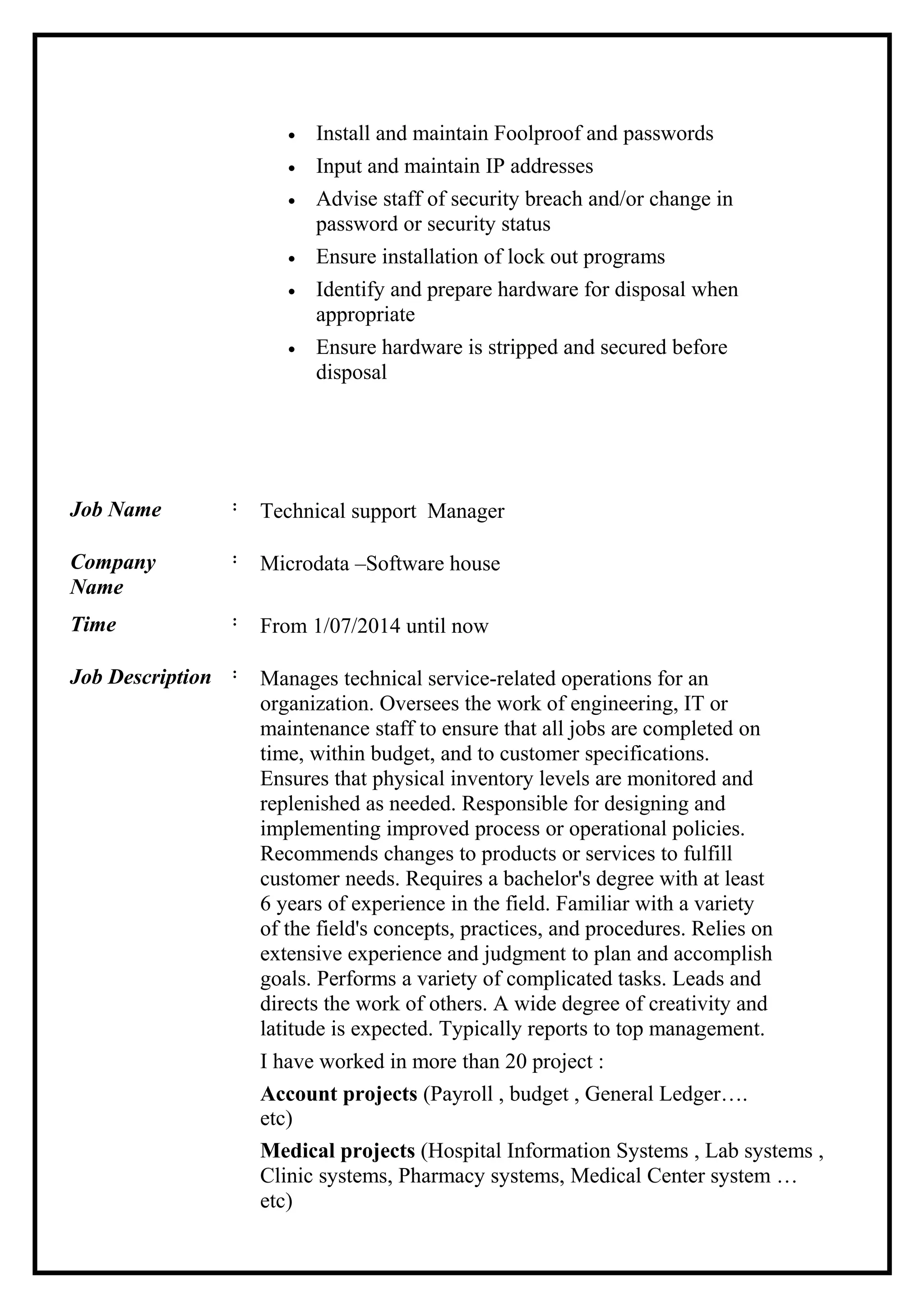• Install and maintain Foolproof and passwords
• Input and maintain IP addresses
• Advise staff of security breach and/or change in
password or security status
• Ensure installation of lock out programs
• Identify and prepare hardware for disposal when
appropriate
• Ensure hardware is stripped and secured before
disposal
Job Name : Technical support Manager
Company
Name
: Microdata –Software house
Time : From 1/07/2014 until now
Job Description : Manages technical service-related operations for an
organization. Oversees the work of engineering, IT or
maintenance staff to ensure that all jobs are completed on
time, within budget, and to customer specifications.
Ensures that physical inventory levels are monitored and
replenished as needed. Responsible for designing and
implementing improved process or operational policies.
Recommends changes to products or services to fulfill
customer needs. Requires a bachelor's degree with at least
6 years of experience in the field. Familiar with a variety
of the field's concepts, practices, and procedures. Relies on
extensive experience and judgment to plan and accomplish
goals. Performs a variety of complicated tasks. Leads and
directs the work of others. A wide degree of creativity and
latitude is expected. Typically reports to top management.
I have worked in more than 20 project :
Account projects (Payroll , budget , General Ledger….
etc)
Medical projects (Hospital Information Systems , Lab systems ,
Clinic systems, Pharmacy systems, Medical Center system …
etc)
 