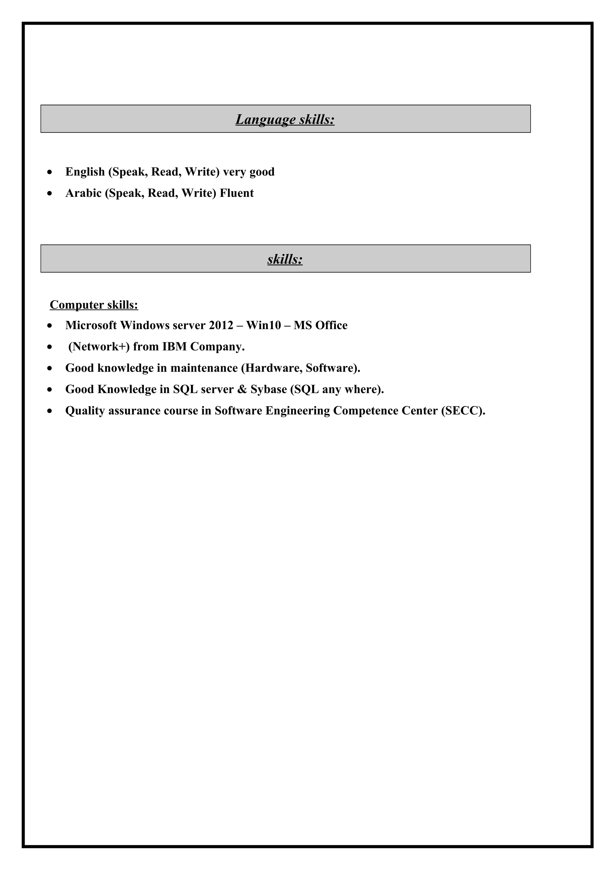 Language skills:
• English (Speak, Read, Write) very good
• Arabic (Speak, Read, Write) Fluent
skills:
Computer skills:
• Microsoft Windows server 2012 – Win10 – MS Office
• (Network+) from IBM Company.
• Good knowledge in maintenance (Hardware, Software).
• Good Knowledge in SQL server & Sybase (SQL any where).
• Quality assurance course in Software Engineering Competence Center (SECC).
 