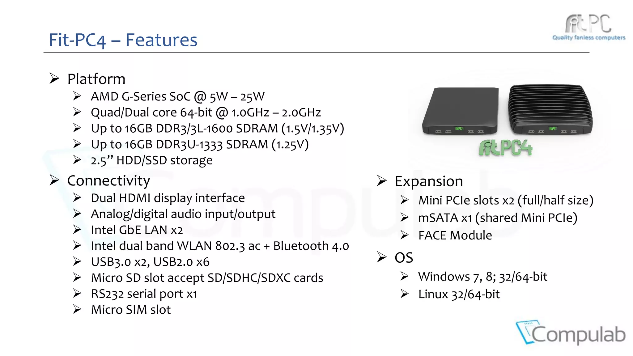Fit-PC4 – Features
 Platform
 AMD G-Series SoC @ 5W – 25W
 Quad/Dual core 64-bit @ 1.0GHz – 2.0GHz
 Up to 16GB DDR3/3L-1600 SDRAM (1.5V/1.35V)
 Up to 16GB DDR3U-1333 SDRAM (1.25V)
 2.5’’ HDD/SSD storage
 Connectivity
 Dual HDMI display interface
 Analog/digital audio input/output
 Intel GbE LAN x2
 Intel dual band WLAN 802.3 ac + Bluetooth 4.0
 USB3.0 x2, USB2.0 x6
 Micro SD slot accept SD/SDHC/SDXC cards
 RS232 serial port x1
 Micro SIM slot
 Expansion
 Mini PCIe slots x2 (full/half size)
 mSATA x1 (shared Mini PCIe)
 FACE Module
 OS
 Windows 7, 8; 32/64-bit
 Linux 32/64-bit
 