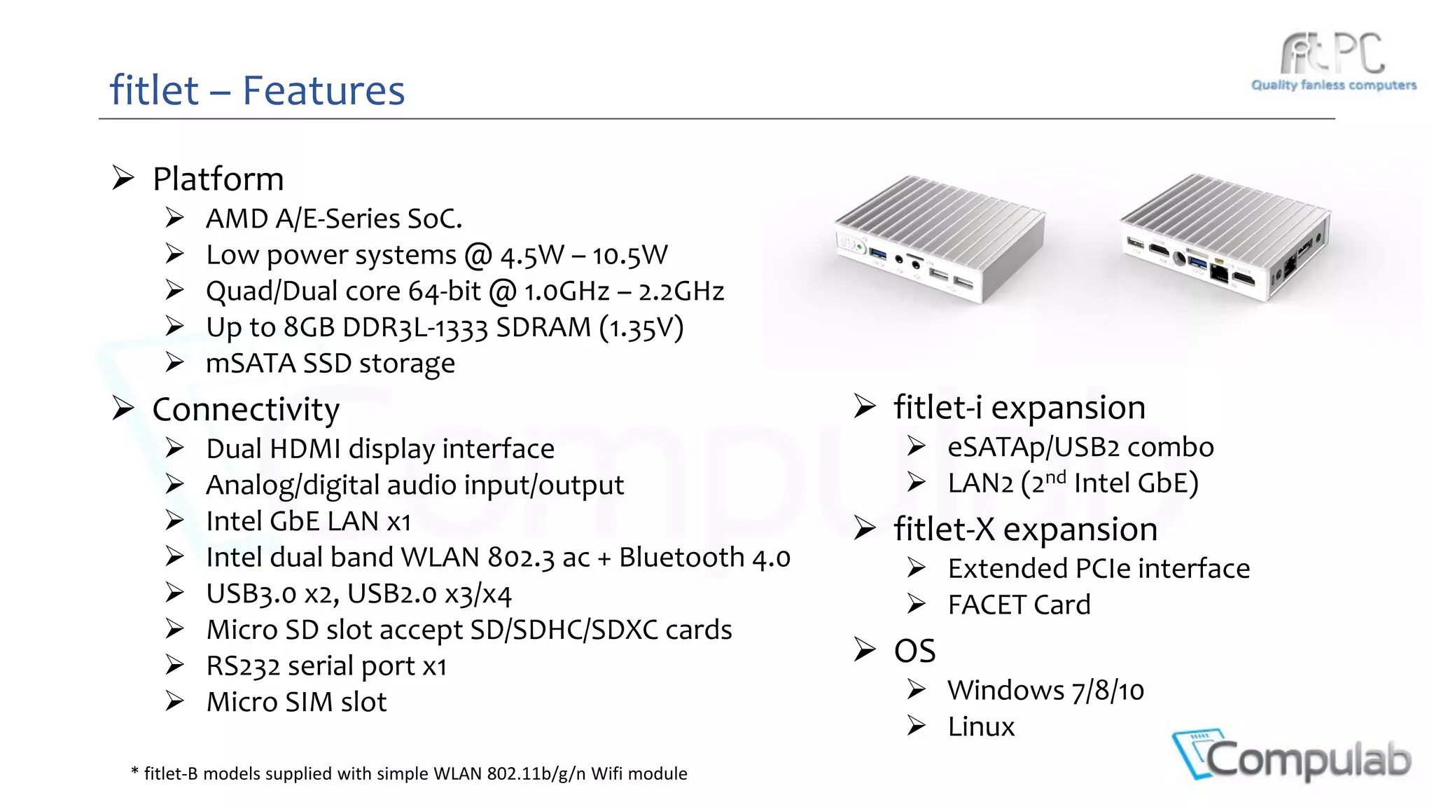 fitlet – Features
 Platform
 AMD A/E-Series SoC.
 Low power systems @ 4.5W – 10.5W
 Quad/Dual core 64-bit @ 1.0GHz – 2.2GHz
 Up to 8GB DDR3L-1333 SDRAM (1.35V)
 mSATA SSD storage
 Connectivity
 Dual HDMI display interface
 Analog/digital audio input/output
 Intel GbE LAN x1
 Intel dual band WLAN 802.3 ac + Bluetooth 4.0
 USB3.0 x2, USB2.0 x3/x4
 Micro SD slot accept SD/SDHC/SDXC cards
 RS232 serial port x1
 Micro SIM slot
 fitlet-i expansion
 eSATAp/USB2 combo
 LAN2 (2nd Intel GbE)
 fitlet-X expansion
 Extended PCIe interface
 FACET Card
 OS
 Windows 7/8/10
 Linux
* fitlet-B models supplied with simple WLAN 802.11b/g/n Wifi module
 