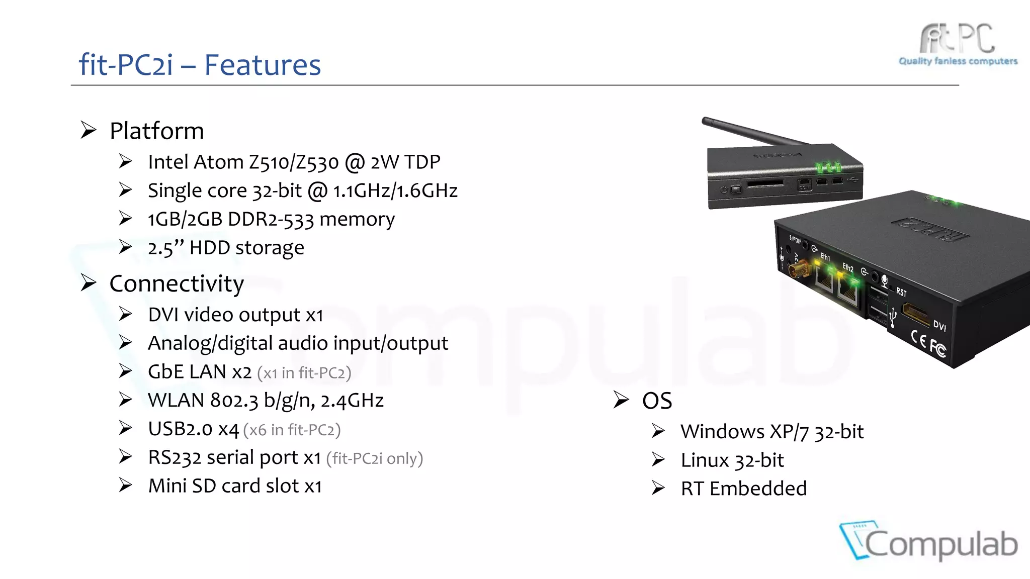  Platform
 Intel Atom Z510/Z530 @ 2W TDP
 Single core 32-bit @ 1.1GHz/1.6GHz
 1GB/2GB DDR2-533 memory
 2.5’’ HDD storage
 Connectivity
 DVI video output x1
 Analog/digital audio input/output
 GbE LAN x2 (x1 in fit-PC2)
 WLAN 802.3 b/g/n, 2.4GHz
 USB2.0 x4(x6 in fit-PC2)
 RS232 serial port x1 (fit-PC2i only)
 Mini SD card slot x1
fit-PC2i – Features
 OS
 Windows XP/7 32-bit
 Linux 32-bit
 RT Embedded
 