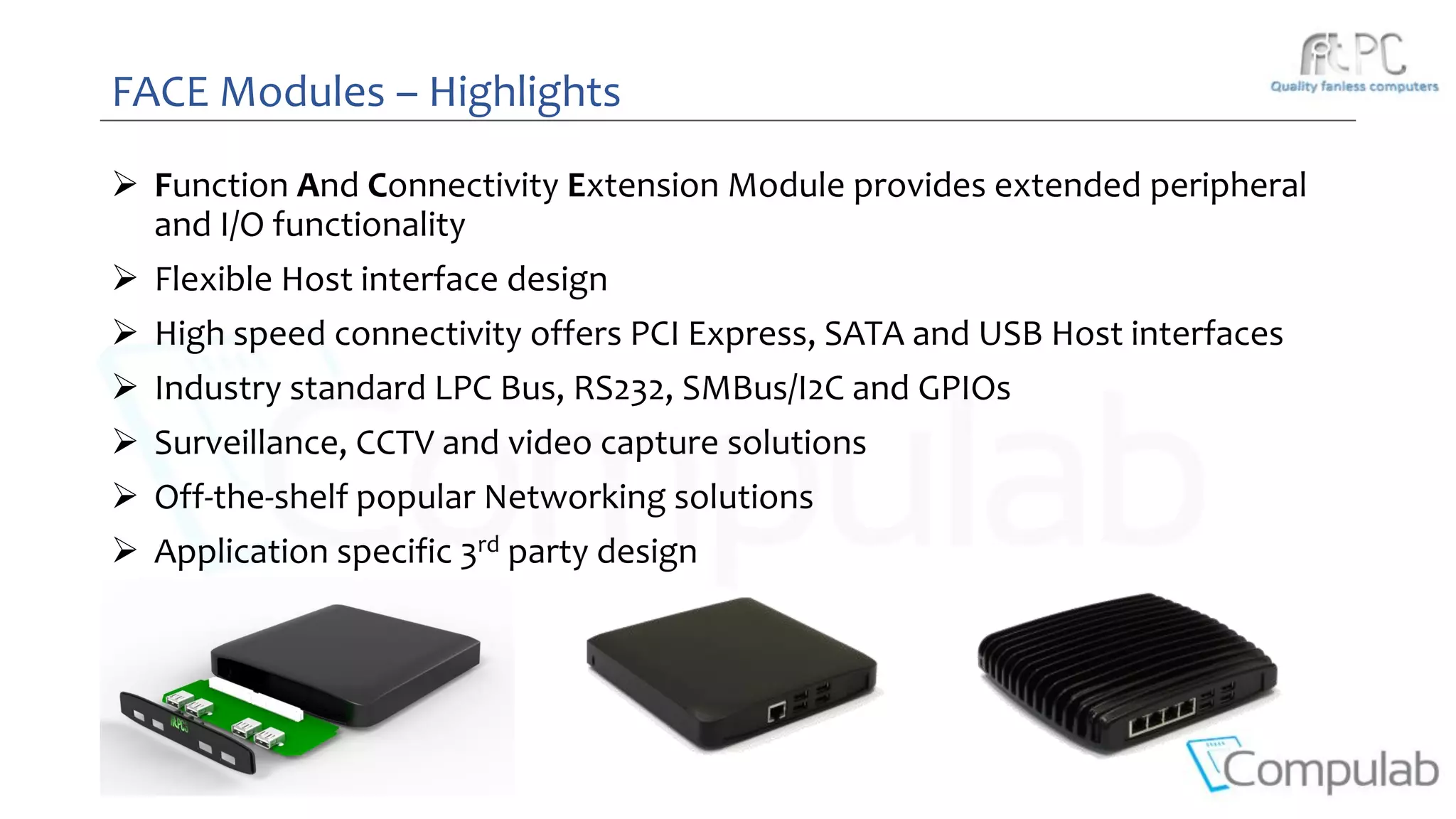 FACE Modules – Highlights
 Function And Connectivity Extension Module provides extended peripheral
and I/O functionality
 Flexible Host interface design
 High speed connectivity offers PCI Express, SATA and USB Host interfaces
 Industry standard LPC Bus, RS232, SMBus/I2C and GPIOs
 Surveillance, CCTV and video capture solutions
 Off-the-shelf popular Networking solutions
 Application specific 3rd party design
 
