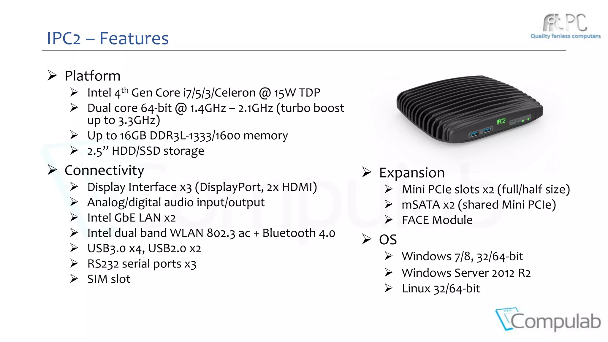 IPC2 – Features
 Platform
 Intel 4th Gen Core i7/5/3/Celeron @ 15W TDP
 Dual core 64-bit @ 1.4GHz – 2.1GHz (turbo boost
up to 3.3GHz)
 Up to 16GB DDR3L-1333/1600 memory
 2.5’’ HDD/SSD storage
 Connectivity
 Display Interface x3 (DisplayPort, 2x HDMI)
 Analog/digital audio input/output
 Intel GbE LAN x2
 Intel dual band WLAN 802.3 ac + Bluetooth 4.0
 USB3.0 x4, USB2.0 x2
 RS232 serial ports x3
 SIM slot
 Expansion
 Mini PCIe slots x2 (full/half size)
 mSATA x2 (shared Mini PCIe)
 FACE Module
 OS
 Windows 7/8, 32/64-bit
 Windows Server 2012 R2
 Linux 32/64-bit
 