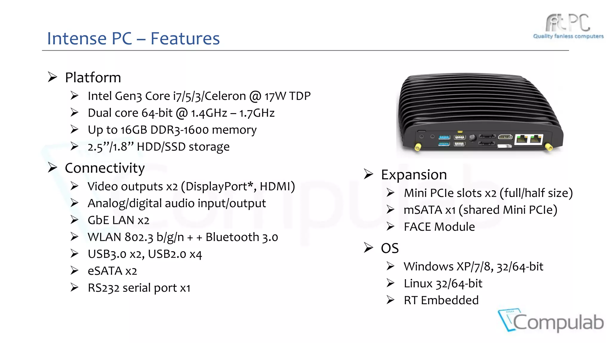 Intense PC – Features
 Platform
 Intel Gen3 Core i7/5/3/Celeron @ 17W TDP
 Dual core 64-bit @ 1.4GHz – 1.7GHz
 Up to 16GB DDR3-1600 memory
 2.5’’/1.8’’ HDD/SSD storage
 Connectivity
 Video outputs x2 (DisplayPort*, HDMI)
 Analog/digital audio input/output
 GbE LAN x2
 WLAN 802.3 b/g/n + + Bluetooth 3.0
 USB3.0 x2, USB2.0 x4
 eSATA x2
 RS232 serial port x1
 Expansion
 Mini PCIe slots x2 (full/half size)
 mSATA x1 (shared Mini PCIe)
 FACE Module
 OS
 Windows XP/7/8, 32/64-bit
 Linux 32/64-bit
 RT Embedded
 