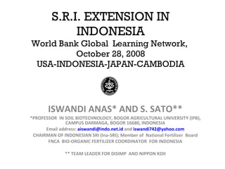 S.R.I. EXTENSION IN INDONESIA World Bank Global  Learning Network,  October 28, 2008 USA-INDONESIA-JAPAN-CAMBODIA ISWANDI ANAS* AND S. SATO** *PROFESSOR  IN SOIL BIOTECHNOLOGY, BOGOR AGRICULTURAL UNIVERSITY (IPB), CAMPUS DARMAGA, BOGOR 16680, INDONESIA Email address:  [email_address]  and  [email_address] CHAIRMAN OF INDONESIAN SRI (Ina-SRI); Member of  National Fertilizer  Board FNCA  BIO-ORGANIC FERTILIZER COORDINATOR  FOR INDONESIA ** TEAM LEADER FOR DISIMP  AND NIPPON KOII 