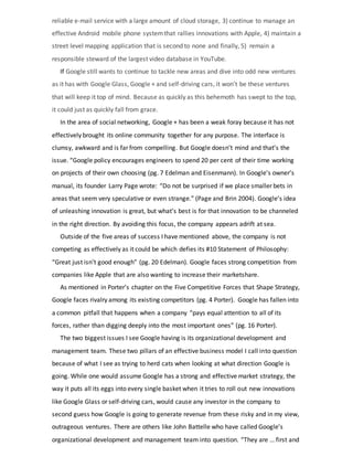 reliable e-mail service with a large amount of cloud storage, 3) continue to manage an
effective Android mobile phone systemthat rallies innovations with Apple, 4) maintain a
street level mapping application that is second to none and finally, 5) remain a
responsible steward of the largest video database in YouTube.
If Google still wants to continue to tackle new areas and dive into odd new ventures
as it has with Google Glass, Google + and self-driving cars, it won’t be these ventures
that will keep it top of mind. Because as quickly as this behemoth has swept to the top,
it could just as quickly fall from grace.
In the area of social networking, Google + has been a weak foray because it has not
effectively brought its online community together for any purpose. The interface is
clumsy, awkward and is far from compelling. But Google doesn’t mind and that’s the
issue. “Google policy encourages engineers to spend 20 per cent of their time working
on projects of their own choosing (pg. 7 Edelman and Eisenmann). In Google’s owner’s
manual, its founder Larry Page wrote: “Do not be surprised if we place smaller bets in
areas that seem very speculative or even strange.” (Page and Brin 2004). Google’s idea
of unleashing innovation is great, but what’s best is for that innovation to be channeled
in the right direction. By avoiding this focus, the company appears adrift at sea.
Outside of the five areas of success I have mentioned above, the company is not
competing as effectively as it could be which defies its #10 Statement of Philosophy:
“Great just isn’t good enough” (pg. 20 Edelman). Google faces strong competition from
companies like Apple that are also wanting to increase their marketshare.
As mentioned in Porter’s chapter on the Five Competitive Forces that Shape Strategy,
Google faces rivalry among its existing competitors (pg. 4 Porter). Google has fallen into
a common pitfall that happens when a company “pays equal attention to all of its
forces, rather than digging deeply into the most important ones” (pg. 16 Porter).
The two biggest issues I see Google having is its organizational development and
management team. These two pillars of an effective business model I call into question
because of what I see as trying to herd cats when looking at what direction Google is
going. While one would assume Google has a strong and effective market strategy, the
way it puts all its eggs into every single basket when it tries to roll out new innovations
like Google Glass or self-driving cars, would cause any investor in the company to
second guess how Google is going to generate revenue from these risky and in my view,
outrageous ventures. There are others like John Battelle who have called Google’s
organizational development and management team into question. “They are … first and
 