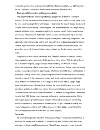 foremost engineers. And engineers are not the best communicators, nor do they make
the best diplomats or business development executives” (Battelle 2005).
Discussion of Alternatives and Recommendation
The recommendation is for Google to focus deeper into its top five successful
ventures. Google has a competitive advantage in these areas and it can stop trying to be
the next social media platform with Google +, it can drop the idea of Google Glass and it
can park its ridiculous looking self-driving cars. The recommendation for Google moving
forward is to build on its success and build on its revenue model. This includes looking
for new and effective ways that media outlets can take online advertising to the next
level. Like it effectively tied its search engine into targeted advertising, Google can take
a bold step into linking media outlets with more effective and seamless ads that tie into
content. Right now online ads are afterthoughts and can be skipped in YouTube and
ignored as you scroll through the latest news release, but Google can do more in this
realm.
Google should also explore partnering with EBay and Amazon to create a stronger
value proposition when consumers bid or purchase items online. With the algorithms it
has in its search engines, Google can add those into EBay and Amazon to have
integrated advertising related to the items they are purchasing. Google could also create
a virtual shopping environment opening up a whole new arena for those still skeptical of
purchasing clothing online. By staying in Google’s intended market space and becoming
more of an expert in the areas where it does well, it will continue to dominate these
areas. Another recommendation is for Google to dive deeper into its Google maps
application with enhanced advertising tied into the street-level view of stores and
businesses globally. It could create a three-dimensional shopping experience where one
can browse items in a virtual store environment. In addition to Google Maps, developers
can take their 360-degree image capturing software to continue documenting hiking
trails in park spaces giving hikers and outdoor enthusiasts a sneak peak before they
head out the next day. In the Android market space, Google can work on linking any
vehicle’s navigation systems with mobile phones. In video, Google can enhance the
YouTube experience with HD video and 3-D video playback.
Conclusion
To conclude Google can retract its innovative gusto just enough so it can continue to
dominate the market spaces where it is already doing well. Collaborations with other
businesses in these areas like Amazon and EBay will open up great revenue potential
 
