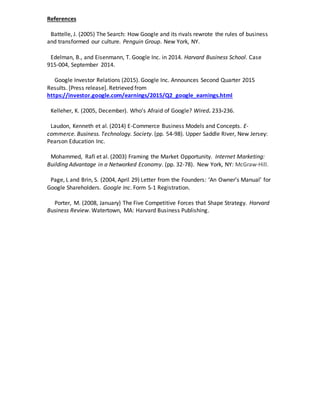 References
Battelle, J. (2005) The Search: How Google and its rivals rewrote the rules of business
and transformed our culture. Penguin Group. New York, NY.
Edelman, B., and Eisenmann, T. Google Inc. in 2014. Harvard Business School. Case
915-004, September 2014.
Google Investor Relations (2015). Google Inc. Announces Second Quarter 2015
Results. [Press release]. Retrieved from
https://investor.google.com/earnings/2015/Q2_google_earnings.html
Kelleher, K. (2005, December). Who’s Afraid of Google? Wired. 233-236.
Laudon, Kenneth et al. (2014) E-Commerce Business Models and Concepts. E-
commerce. Business. Technology. Society. (pp. 54-98). Upper Saddle River, New Jersey:
Pearson Education Inc.
Mohammed, Rafi et al. (2003) Framing the Market Opportunity. Internet Marketing:
Building Advantage in a Networked Economy. (pp. 32-78). New York, NY: McGraw-Hill.
Page, L and Brin, S. (2004, April 29) Letter from the Founders: ‘An Owner’s Manual’ for
Google Shareholders. Google Inc. Form S-1 Registration.
Porter, M. (2008, January) The Five Competitive Forces that Shape Strategy. Harvard
Business Review. Watertown, MA: Harvard Business Publishing.
 