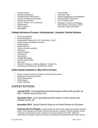 Dr. Kelly Barton Page 3 of 10
• Campus Climate
• Interview Requirement
• Portfolio/Audition Requirement
• Campus Architecture and Design
• Activities and Interests
• Sports—Division I, II, III, Intramural
• Greek System
• School Legacies
• Affordability
• School Safety
• Graduation Rate
• Student Engagement and Satisfaction
• Employability/Job Placement
• AP or Transfer credits
• Application Timeline and Strategy—
early decision, early action, regular
admission, rolling, wait listing
College Admissions Process—Undergraduate, Graduate, Transfer Students
• Common Application
• School Applications
• Standardized Testing (SAT, ACT, GRE, MCAT, LSAT)
• Career/Vocational Interest Inventories
• College Essays
• Student Resume
• Letters of Recommendation
• Internships
• School Transfers
• Financial Aid
• Scholarships
• College Affordability
• Summer Opportunities
• Gap Years
• Academic Hearings—cheating, plagiarism, conduct, etc.
• Experienced with Naviance, Guided Path, myCCA
Child Custody Evaluations—May 2014 to Present.
• Review of social, emotional, academic, and behavioral records
• Meetings with child and parent(s)
• School Observations
• Written Report
• Expert Testimony
EXPERT WITNESS
January 2016. Court-appointed educational expert working with guardian ad
litem. Chester County Courts, PA.
December 2015. Court appointed education expert in child custody case.
Chester County, PA.
November 2015. Joined Forensis Group as an Expert Witness for Education.
February 2013 to Present. Expert Witness for child custody cases and parental relocation
cases. At the request and direction of family law attorneys, analysis of child’s academic, social,
emotional, and behavioral needs in relation to the best interests of the child. Additional
examination of relocation cases when parent is relocating for educational and/or career reasons.
 