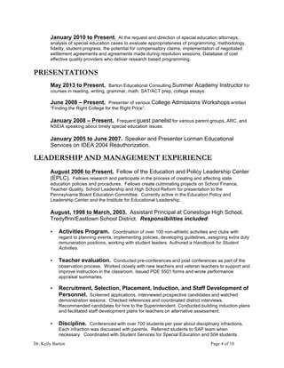 Dr. Kelly Barton Page 4 of 10
January 2010 to Present. At the request and direction of special education attorneys,
analysis of special education cases to evaluate appropriateness of programming, methodology,
fidelity, student progress, the potential for compensatory claims, implementation of negotiated
settlement agreements and agreements made during resolution sessions. Database of cost
effective quality providers who deliver research based programming,
PRESENTATIONS
May 2013 to Present. Barton Educational Consulting Summer Academy Instructor for
courses in reading, writing, grammar, math, SAT/ACT prep, college essays.
June 2008 – Present. Presenter of various College Admissions Workshops entitled
“Finding the Right College for the Right Price”.
January 2008 – Present. Frequent guest panelist for various parent groups, ARC, and
NSEIA speaking about timely special education issues.
January 2005 to June 2007. Speaker and Presenter Lorman Educational
Services on IDEA 2004 Reauthorization.
LEADERSHIP AND MANAGEMENT EXPERIENCE
August 2006 to Present. Fellow of the Education and Policy Leadership Center
(EPLC). Fellows research and participate in the process of creating and affecting state
education policies and procedures. Fellows create culminating projects on School Finance,
Teacher Quality, School Leadership and High School Reform for presentation to the
Pennsylvania Board Education Committee. Currently active in the Education Policy and
Leadership Center and the Institute for Educational Leadership.
August, 1998 to March, 2003. Assistant Principal at Conestoga High School,
Tredyffrin/Easttown School District. Responsibilities included:
• Activities Program. Coordination of over 100 non-athletic activities and clubs with
regard to planning events, implementing policies, developing guidelines, assigning extra duty
remuneration positions, working with student leaders. Authored a Handbook for Student
Activities.
• Teacher evaluation. Conducted pre-conferences and post conferences as part of the
observation process. Worked closely with new teachers and veteran teachers to support and
improve instruction in the classroom. Issued PDE 5501 forms and wrote performance
appraisal summaries.
• Recruitment, Selection, Placement, Induction, and Staff Development of
Personnel. Screened applications, interviewed prospective candidates and watched
demonstration lessons. Checked references and coordinated district interviews.
Recommended candidates for hire to the Superintendent. Conducted building induction plans
and facilitated staff development plans for teachers on alternative assessment.
• Discipline. Conferenced with over 700 students per year about disciplinary infractions.
Each infraction was discussed with parents. Referred students to SAP team when
necessary. Coordinated with Student Services for Special Education and 504 students.
 