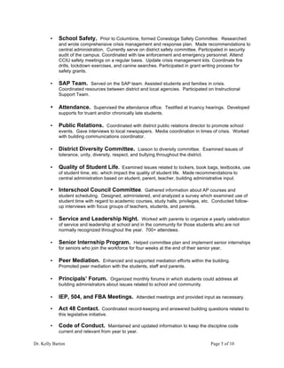 Dr. Kelly Barton Page 5 of 10
• School Safety. Prior to Columbine, formed Conestoga Safety Committee. Researched
and wrote comprehensive crisis management and response plan. Made recommendations to
central administration. Currently serve on district safety committee. Participated in security
audit of the campus. Coordinated with law enforcement and emergency personnel. Attend
CCIU safety meetings on a regular basis. Update crisis management kits. Coordinate fire
drills, lockdown exercises, and canine searches. Participated in grant writing process for
safety grants.
• SAP Team. Served on the SAP team. Assisted students and families in crisis.
Coordinated resources between district and local agencies. Participated on Instructional
Support Team.
• Attendance. Supervised the attendance office. Testified at truancy hearings. Developed
supports for truant and/or chronically late students.
• Public Relations. Coordinated with district public relations director to promote school
events. Gave interviews to local newspapers. Media coordination in times of crisis. Worked
with building communications coordinator.
• District Diversity Committee. Liaison to diversity committee. Examined issues of
tolerance, unity, diversity, respect, and bullying throughout the district.
• Quality of Student Life. Examined issues related to lockers, book bags, textbooks, use
of student time, etc. which impact the quality of student life. Made recommendations to
central administration based on student, parent, teacher, building administrative input.
• Interschool Council Committee. Gathered information about AP courses and
student scheduling. Designed, administered, and analyzed a survey which examined use of
student time with regard to academic courses, study halls, privileges, etc. Conducted follow-
up interviews with focus groups of teachers, students, and parents.
• Service and Leadership Night. Worked with parents to organize a yearly celebration
of service and leadership at school and in the community for those students who are not
normally recognized throughout the year. 700+ attendees.
• Senior Internship Program. Helped committee plan and implement senior internships
for seniors who join the workforce for four weeks at the end of their senior year.
• Peer Mediation. Enhanced and supported mediation efforts within the building.
Promoted peer mediation with the students, staff and parents.
• Principals’ Forum. Organized monthly forums in which students could address all
building administrators about issues related to school and community.
• IEP, 504, and FBA Meetings. Attended meetings and provided input as necessary.
• Act 48 Contact. Coordinated record-keeping and answered building questions related to
this legislative initiative.
• Code of Conduct. Maintained and updated information to keep the discipline code
current and relevant from year to year.
 