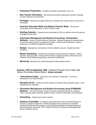 Dr. Kelly Barton Page 6 of 10
• Graduation Preparation. Assisted as needed at rehearsals, event, etc.
• New Teacher Orientation. Planned and conducted building level induction meetings
on topics relevant to new teachers.
• Privileges. Maintained privilege system per a partially open campus policy in first year at
Conestoga.
• American Education Week and National Teacher Week. Planned and
coordinated various celebrations in honor of these weeks.
• Building Calendar. Organized and coordinated all CHS non-athletic events and security
coverage for each event.
• Information Management and Student Accounting—Pentamation
Software. Served on District Network Committee. Attended meetings for implementation
of new Pentamation student management software. Familiar with Pentamation, Cognos,
Impromptu, and GSMS management packages.
• Budget. Oversight and maintenance of all non-athletic accounts. Sought bids when
necessary.
• Master Scheduling. Assisted with scheduling using Pentamation software-- student
requests, placing courses, running conflict matrices, assigning lunches, determining room
utilization, study hall/duty assignments, and teacher preferences.
• Mentoring. Mentored and coached prospective administrative interns.
Summer, 1997 to September 1998. Assistant Principal at Sun Valley High
School, Penn-Delco School District. Duties included:
• Instructional Leader. Supervision and evaluation of instruction. Curriculum
development and implementation.
• Discipline (9-12). Conferenced with students and parents about discipline issues. Court
appearances as necessary.
• Information Management and Student Accounting using STARBASE
Systems. Input and accessed student information regarding attendance, discipline,
interim reporting, grade reporting, academic history, electronic transcripts, and scheduling.
• Scheduling. Helped build master schedule.
• Guidance Committee. Conducted needs assessment and coordinated delivery of
services in guidance department. Monthly meetings with counselors and committee
members to implement best practices. School Board presentation reporting findings and
recommendations. December 1997: Finalist for Director of Guidance at Springfield High
School, Delaware County.
 