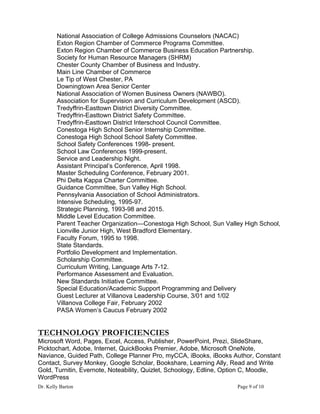 Dr. Kelly Barton Page 9 of 10
National Association of College Admissions Counselors (NACAC)
Exton Region Chamber of Commerce Programs Committee.
Exton Region Chamber of Commerce Business Education Partnership.
Society for Human Resource Managers (SHRM)
Chester County Chamber of Business and Industry.
Main Line Chamber of Commerce
Le Tip of West Chester, PA
Downingtown Area Senior Center
National Association of Women Business Owners (NAWBO).
Association for Supervision and Curriculum Development (ASCD).
Tredyffrin-Easttown District Diversity Committee.
Tredyffrin-Easttown District Safety Committee.
Tredyffrin-Easttown District Interschool Council Committee.
Conestoga High School Senior Internship Committee.
Conestoga High School School Safety Committee.
School Safety Conferences 1998- present.
School Law Conferences 1999-present.
Service and Leadership Night.
Assistant Principal’s Conference, April 1998.
Master Scheduling Conference, February 2001.
Phi Delta Kappa Charter Committee.
Guidance Committee, Sun Valley High School.
Pennsylvania Association of School Administrators.
Intensive Scheduling, 1995-97.
Strategic Planning, 1993-98 and 2015.
Middle Level Education Committee.
Parent Teacher Organization—Conestoga High School, Sun Valley High School,
Lionville Junior High, West Bradford Elementary.
Faculty Forum, 1995 to 1998.
State Standards.
Portfolio Development and Implementation.
Scholarship Committee.
Curriculum Writing, Language Arts 7-12.
Performance Assessment and Evaluation.
New Standards Initiative Committee.
Special Education/Academic Support Programming and Delivery
Guest Lecturer at Villanova Leadership Course, 3/01 and 1/02
Villanova College Fair, February 2002
PASA Women’s Caucus February 2002
TECHNOLOGY PROFICIENCIES
Microsoft Word, Pages, Excel, Access, Publisher, PowerPoint, Prezi, SlideShare,
Picktochart, Adobe, Internet, QuickBooks Premier, Adobe, Microsoft OneNote,
Naviance, Guided Path, College Planner Pro, myCCA, iBooks, iBooks Author, Constant
Contact, Survey Monkey, Google Scholar, Bookshare, Learning Ally, Read and Write
Gold, Turnitin, Evernote, Noteability, Quizlet, Schoology, Edline, Option C, Moodle,
WordPress
 