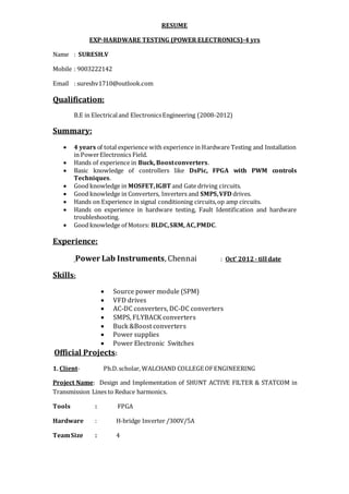 RESUME
EXP-HARDWARE TESTING (POWER ELECTRONICS)-4 yrs
Name : SURESH.V
Mobile : 9003222142
Email : sureshv1710@outlook.com
Qualification:
B.E in Electricaland ElectronicsEngineering (2008-2012)
Summary:
 4 years of total experience with experience in Hardware Testing and Installation
in PowerElectronics Field.
 Hands of experience in Buck, Boostconverters.
 Basic knowledge of controllers like DsPic, FPGA with PWM controls
Techniques.
 Good knowledge in MOSFET,IGBT and Gate driving circuits.
 Good knowledge in Converters, Inverters and SMPS,VFD drives.
 Hands on Experience in signal conditioning circuits,op amp circuits.
 Hands on experience in hardware testing, Fault Identification and hardware
troubleshooting.
 Good knowledge of Motors: BLDC,SRM, AC,PMDC.
Experience:
Power Lab Instruments, Chennai : Oct’ 2012- till date
Skills:
 Source power module (SPM)
 VFD drives
 AC-DC converters, DC-DC converters
 SMPS, FLYBACK converters
 Buck &Boost converters
 Power supplies
 Power Electronic Switches
Official Projects:
1. Client- Ph.D.scholar, WALCHAND COLLEGE OFENGINEERING
Project Name: Design and Implementation of SHUNT ACTIVE FILTER & STATCOM in
Transmission Lines to Reduce harmonics.
Tools : FPGA
Hardware : H-bridge Inverter /300V/5A
TeamSize : 4
 