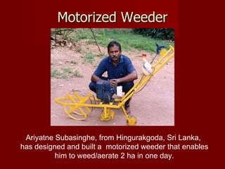 Motorized Weeder Ariyatne Subasinghe, from Hingurakgoda, Sri Lanka,  has designed and built a  motorized weeder that enables him to weed/aerate 2 ha in one day. 