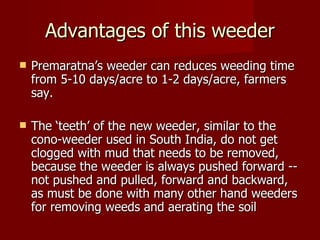 Advantages of this weeder Premaratna’s weeder can reduces weeding time from 5-10 days/acre to 1-2 days/acre, farmers say.  The ‘teeth’ of the new weeder, similar to the cono-weeder used in South India, do not get clogged with mud that needs to be removed, because the weeder is always pushed forward -- not pushed and pulled, forward and backward, as must be done with many other hand weeders for removing weeds and aerating the soil 