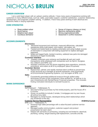 NICHOLAS BRUIJN 
CAREER OVERVIEW 
(850) 296-5648 
Bruij375@gmail.com 
I am a solid team player with an upbeat, positive attitude. I have many years of experience working with 
customers in many different areas, such as: sales, post-sales support, customer satisfaction, customer relationship 
development, and pragmatic problem solving. In addition, I have many years working in both electrical and 
electronic fields in varying capacities. 
CORE STRENGTHS 
 Sharp problem solver 
 Quick learner 
 Adaptive team player 
 Courteous demeanor 
 Sense of Urgency (always on time) 
 Machine maintenance ability 
 Strong organizational skills 
 Seasoned in conflict resolution 
ACCOMPLISHMENTS 
Electronics 
 Monitored equipment and machines, measured efficiencies, calculated 
resistances using multi-meters, ohm-meters, volt-meters, etc 
 Tracked and traced faults by reading schematics and using multiple sources 
of information in conjunction with testing equipment to replace damaged 
segments. 
 Noted and logged faults, tracked inventory, soldered new parts into damaged 
electronics to regain functionality. 
Customer Interface 
 Greeted customers upon entrance and handled all cash and credit 
transactions while employed with companies such as Sprint, Sunglass 
Hut, Dillard's and NPB, LLC. 
 Assisted customers over the phone regarding store operations, products, 
promotions, and orders at all of my employers' place of business. 
Customer Service 
 Researched, calmed, and rapidly resolved client conflicts to prevent loss 
of key accounts as a manager at several companies; most prominently 
at Environmental Engineering Systems, LLC and again at NPB, LLC. 
Sales 
 Consistently generated additional revenue through skilled sales 
techniques at many of the companies I have worked for, as well as in my 
own Investments with Rental/Owner Financed properties. This includes 
finding motivated individuals to rent/sell houses to. 
WORK EXPERIENCE 
Investor 06/2010 to Current 
Self-Employed － Tallahassee, FL 
 Secured funding to purchase my first rental property, paid the house off in 
6 months. 
 Grown my portfolio to include 2 rentals, 3 mortgages and my own house; 
all without any debt. 
 Managed my rental houses, developed strong client relationships which 
pay dividends to this day. 
Customer Service Representative 01/2010 to Current 
NPB, LLC － Tallahassee, FL 
 Achieved high sales percentage with a value-focused customer service 
approach. 
 Managed quality communication, customer support and product 
presentation for each client. 
 Helped with all facets of contracting, including but not limited to: electrical, 
plumbing, roofing, weight bearing wall replacement, concrete and tile. 
 