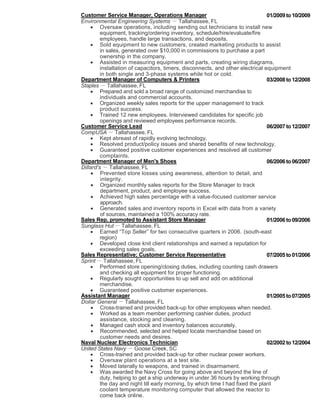 Customer Service Manager, Operations Manager 01/2009 to 10/2009 
Environmental Engineering Systems － Tallahassee, FL 
 Oversaw operations, including sending out technicians to install new 
equipment, tracking/ordering inventory, schedule/hire/evaluate/fire 
employees, handle large transactions, and deposits. 
 Sold equipment to new customers, created marketing products to assist 
in sales, generated over $10,000 in commissions to purchase a part 
ownership in the company. 
 Assisted in measuring equipment and parts, creating wiring diagrams, 
installation of capacitors, timers, disconnects, and other electrical equipment 
in both single and 3-phase systems while hot or cold. 
Department Manager of Computers & Printers 03/2008 to 12/2008 
Staples － Tallahassee, FL 
 Prepared and sold a broad range of customized merchandise to 
individuals and commercial accounts. 
 Organized weekly sales reports for the upper management to track 
product success. 
 Trained 12 new employees. Interviewed candidates for specific job 
openings and reviewed employees performance records. 
Customer Service Lead 06/2007 to 12/2007 
CompUSA － Tallahassee, FL 
 Kept abreast of rapidly evolving technology. 
 Resolved product/policy issues and shared benefits of new technology. 
 Guaranteed positive customer experiences and resolved all customer 
complaints. 
Department Manager of Men's Shoes 06/2006 to 06/2007 
Dillard's － Tallahassee, FL 
 Prevented store losses using awareness, attention to detail, and 
integrity. 
 Organized monthly sales reports for the Store Manager to track 
department, product, and employee success. 
 Achieved high sales percentage with a value-focused customer service 
approach. 
 Generated sales and inventory reports in Excel with data from a variety 
of sources, maintained a 100% accuracy rate. 
Sales Rep, promoted to Assistant Store Manager 01/2006 to 09/2006 
Sunglass Hut － Tallahassee, FL 
 Earned “Top Seller” for two consecutive quarters in 2006. (south-east 
region) 
 Developed close knit client relationships and earned a reputation for 
exceeding sales goals. 
Sales Representative; Customer Service Representative 07/2005 to 01/2006 
Sprint － Tallahassee, FL 
 Performed store opening/closing duties, including counting cash drawers 
and checking all equipment for proper functioning. 
 Regularly sought opportunities to up sell and add on additional 
merchandise. 
 Guaranteed positive customer experiences. 
Assistant Manager 01/2005 to 07/2005 
Dollar General － Tallahassee, FL 
 Cross-trained and provided back-up for other employees when needed. 
 Worked as a team member performing cashier duties, product 
assistance, stocking and cleaning. 
 Managed cash stock and inventory balances accurately. 
 Recommended, selected and helped locate merchandise based on 
customer needs and desires. 
Naval Nuclear Electronics Technician 02/2002 to 12/2004 
United States Navy － Goose Creek, SC 
 Cross-trained and provided back-up for other nuclear power workers. 
 Oversaw plant operations at a test site. 
 Moved laterally to weapons, and trained in disarmament. 
 Was awarded the Navy Cross for going above and beyond the line of 
duty, helping to get a ship underway in under 36 hours by working through 
the day and night till early morning, by which time I had fixed the plant 
coolant temperature monitoring computer that allowed the reactor to 
come back online. 
 