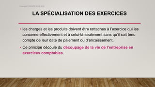 LA SPÉCIALISATION DES EXERCICES
• les charges et les produits doivent être rattachés à l’exercice qui les
concerne effectivement et à celui-là seulement sans qu’il soit tenu
compte de leur date de paiement ou d’encaissement.
• Ce principe découle du découpage de la vie de l’entreprise en
exercices comptables.
Copyright© GROUPE ISCAE 2016
 