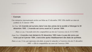 • Exemple:
Une entreprise internationale arrête son bilan au 31 décembre 1993. Elle établit ses états de
synthèse le 31 Janvier 1994.
1er Cas: Un incendie est survenu dans l’une des usines de la société a l’étranger le 30
décembre 1993. L’incendie est connu avant le 31 janvier 1994.
Dans ce cas, l’incendie doit être comptabilisé au titre de l’exercice clos le 31/12/1993.
2eme Cas: L’incendie s’est déclaré le 30 décembre 1993 mais n’a pas été connu par
l’e/se que le 6 janvier 1994, c’est-à-dire après l’établissement des états de synthèse.
Dans ce cas, l’e/se, par ignorance des faits, ne peut le rattacher a l’exercice clos du 31 décembre
1993 → Elle le comptabilise au cours de l’exercice 1994
Copyright© GROUPE ISCAE 2016
 
