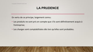 LA PRUDENCE
En vertu de ce principe, largement connu:
• Les produits ne sont pris en compte que s’ils sont définitivement acquis à
l’entreprise;
• Les charges sont comptabilisées dès lors qu’elles sont probables.
Copyright© GROUPE ISCAE 2016
 