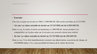 • Exemple:
Une e/se a acquis un terrain en 1960 a 1.000.000 Dh. Elle arrête son bilan au 31/12/1992.
• 1er cas: La valeur actuelle du terrain au 31/12/1992 est de 2.000.000 Dh
Dans ce cas, la valeur d’entrée est maintenue a 1.000.000 dh. Aucun produit n’est
comptabilisé car la plus-value sur le terrain a un caractère latent (non réalisé)
• 2e cas: La valeur actuelle du terrain au 31/12/1992 est de 350.000 Dh
Dans ce cas, l’e/se doit immédiatement constater une dépréciation, sous forme de charge, de
650.000Dh même s’il y a une possibilité de hausse de la valeur du terrain.
Copyright© GROUPE ISCAE 2016
 