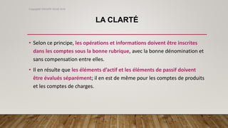 LA CLARTÉ
• Selon ce principe, les opérations et informations doivent être inscrites
dans les comptes sous la bonne rubrique, avec la bonne dénomination et
sans compensation entre elles.
• Il en résulte que les éléments d’actif et les éléments de passif doivent
être évalués séparément; il en est de même pour les comptes de produits
et les comptes de charges.
Copyright© GROUPE ISCAE 2016
 