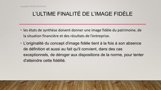 L’ULTIME FINALITÉ DE L’IMAGE FIDÈLE
• les états de synthèse doivent donner une image fidèle du patrimoine, de
la situation financière et des résultats de l’entreprise.
• L’originalité du concept d'image fidèle tient à la fois à son absence
de définition et aussi au fait qu'il convient, dans des cas
exceptionnels, de déroger aux dispositions de la norme, pour tenter
d'atteindre cette fidélité.
Copyright© GROUPE ISCAE 2016
 