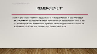 REMERCIEMENT
Avant de présenter notre travail nous aimerions remercier Docteur et cher Professeur
SNADROU Khalid pour ses efforts et son dévouement lors des séances de cours et des
TD. Notre équipe tient à le remercier également de cette opportunité de travailler en
équipe et de bénéficier ainsi des avantages de cette expérience.
Copyright© GROUPE ISCAE 2016
 