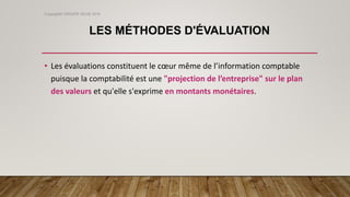 LES MÉTHODES D'ÉVALUATION
• Les évaluations constituent le cœur même de l’information comptable
puisque la comptabilité est une "projection de l’entreprise" sur le plan
des valeurs et qu'elle s'exprime en montants monétaires.
Copyright© GROUPE ISCAE 2016
 