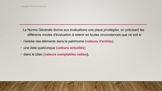 La Norme Générale donne aux évaluations une place privilégiée, en précisant les
différents modes d'évaluation à retenir en toutes circonstances que ce soit à:
• l’entrée des éléments dans le patrimoine (valeurs d'entrée),
• une date quelconque (valeurs actuelles)
• dans le bilan (valeurs comptables nettes).
Copyright© GROUPE ISCAE 2016
 