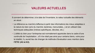 VALEURS ACTUELLES
Il convient de déterminer, à la date de l’inventaire, la valeur actuelle des éléments
en stock :
• La référence au marché s'effectue à partir des informations les mieux adaptées à
la nature du bien (prix du marché, barèmes, mercuriales...) et en utilisant des
techniques adéquates (indices spécifiques, décotes, etc.)
• L’utilité du bien pour l’entreprise est normalement appréciée dans le cadre d'une
continuité de l’exploitation ; s'il n'en était pas ainsi pour certains biens, voire pour
la totalité, il y aurait lieu de changer de méthode d'évaluation avec mention dans
l’ETIC (A2 et A3).
Copyright© GROUPE ISCAE 2016
 